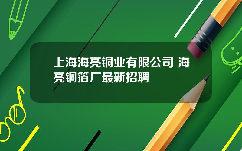 上海海亮铜业有限公司 海亮铜箔厂最新招聘